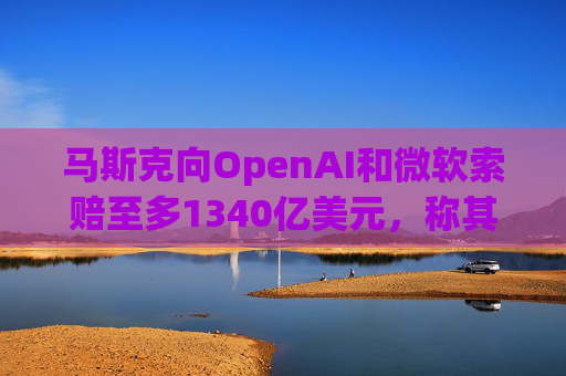 马斯克向OpenAI和微软索赔至多1340亿美元，称其“不当获利”