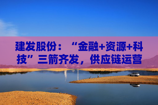 建发股份：“金融+资源+科技”三箭齐发，供应链运营业务加快“升维”步伐