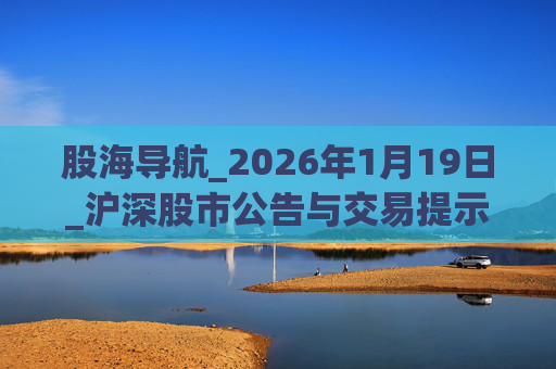 股海导航_2026年1月19日_沪深股市公告与交易提示