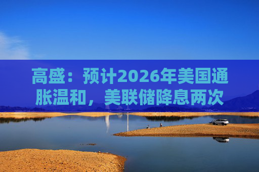 高盛：预计2026年美国通胀温和，美联储降息两次