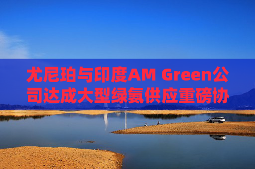 尤尼珀与印度AM Green公司达成大型绿氨供应重磅协议