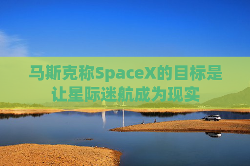 马斯克称SpaceX的目标是让星际迷航成为现实