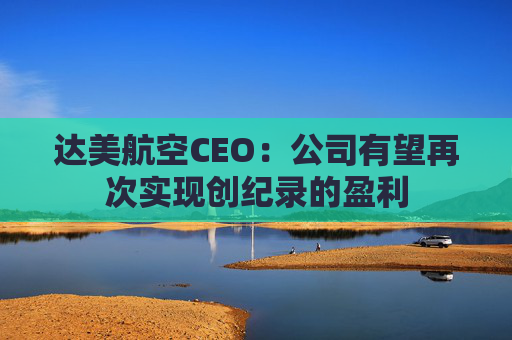 达美航空CEO：公司有望再次实现创纪录的盈利