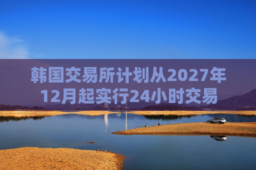 韩国交易所计划从2027年12月起实行24小时交易
