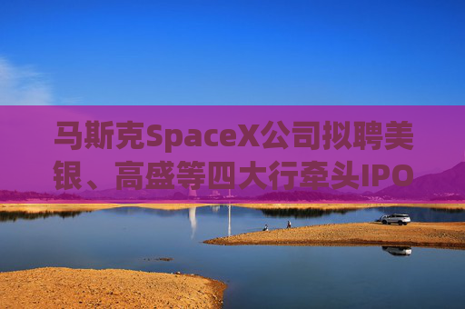 马斯克SpaceX公司拟聘美银、高盛等四大行牵头IPO