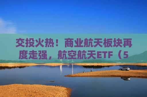 交投火热！商业航天板块再度走强，航空航天ETF（563380）、通用航空ETF（563320）助力布局空天发展长期机遇