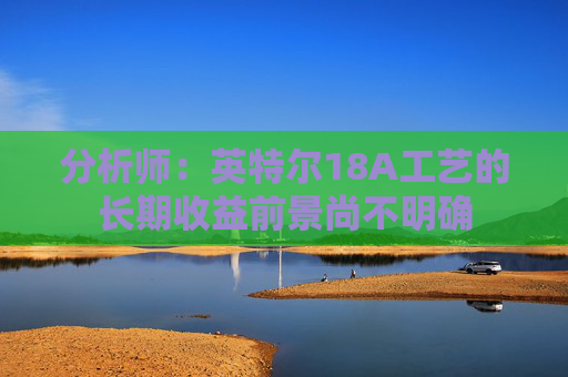 分析师：英特尔18A工艺的长期收益前景尚不明确