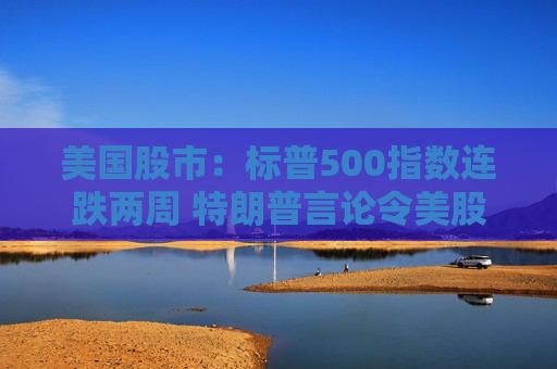 美国股市：标普500指数连跌两周 特朗普言论令美股坐上“过山车”