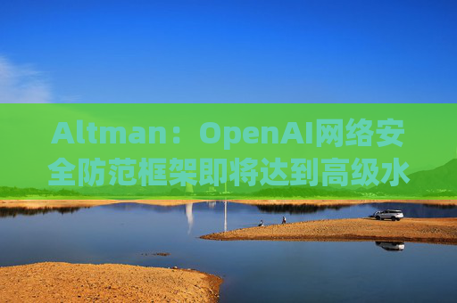 Altman：OpenAI网络安全防范框架即将达到高级水平  第1张