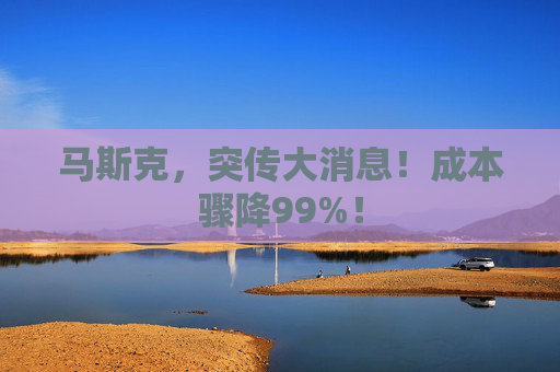 马斯克，突传大消息！成本骤降99%！