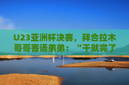 U23亚洲杯决赛，拜合拉木哥哥寄语弟弟：“干就完了，别害怕”  第1张