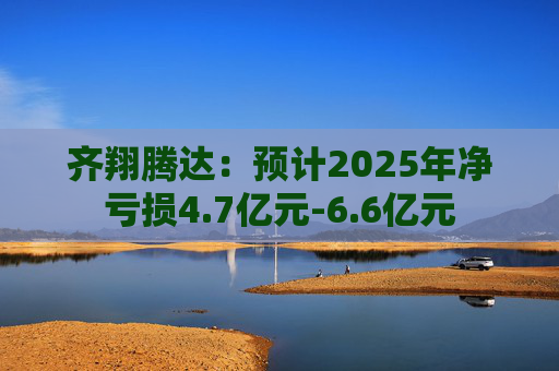 齐翔腾达：预计2025年净亏损4.7亿元-6.6亿元