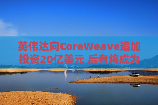 英伟达向CoreWeave追加投资20亿美元 后者将成为首批部署英伟达下一代产品的企业