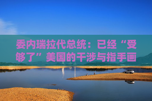 委内瑞拉代总统：已经“受够了”美国的干涉与指手画脚