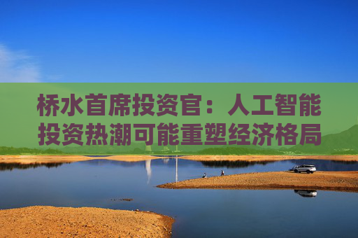 桥水首席投资官：人工智能投资热潮可能重塑经济格局