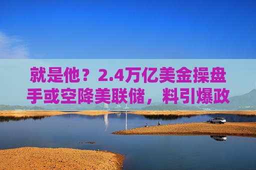 就是他？2.4万亿美金操盘手或空降美联储，料引爆政策大转向