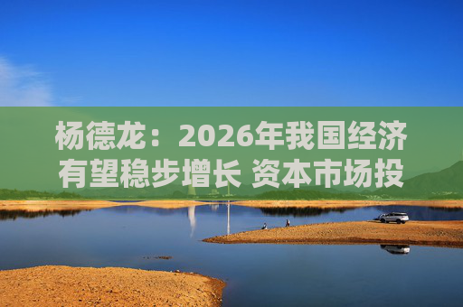 杨德龙：2026年我国经济有望稳步增长 资本市场投资机会明显增多
