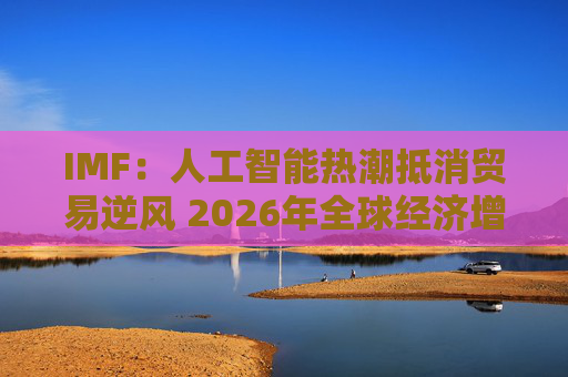IMF：人工智能热潮抵消贸易逆风 2026年全球经济增长有望企稳  第1张