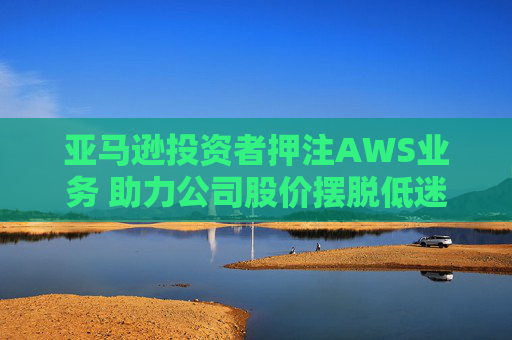 亚马逊投资者押注AWS业务 助力公司股价摆脱低迷困境