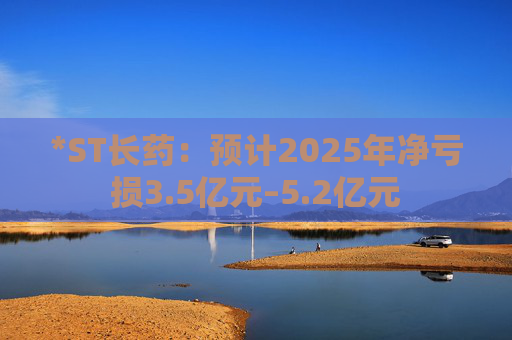 *ST长药：预计2025年净亏损3.5亿元–5.2亿元