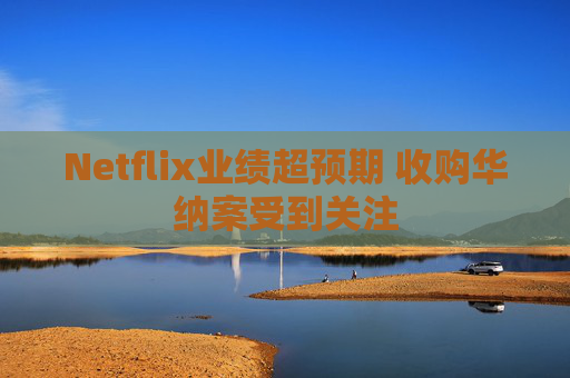 Netflix业绩超预期 收购华纳案受到关注