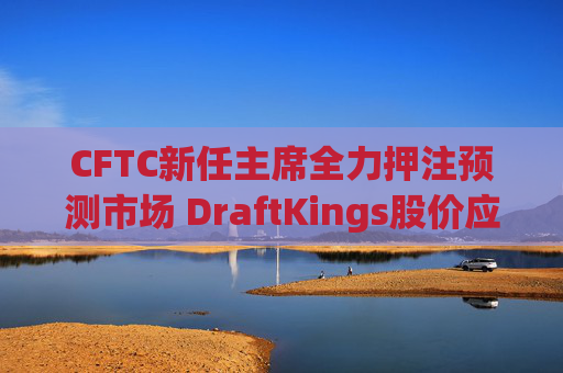 CFTC新任主席全力押注预测市场 DraftKings股价应声下跌8%
