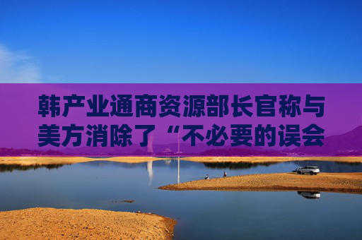 韩产业通商资源部长官称与美方消除了“不必要的误会”