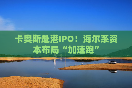 卡奥斯赴港IPO！海尔系资本布局“加速跑”