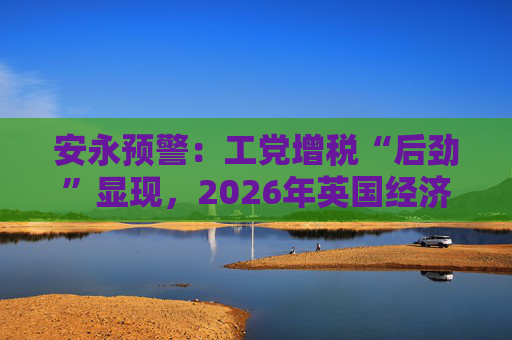 安永预警：工党增税“后劲”显现，2026年英国经济恐遭持续拖累！