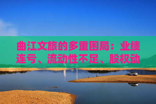 曲江文旅的多重困局：业绩连亏、流动性不足、股权动荡