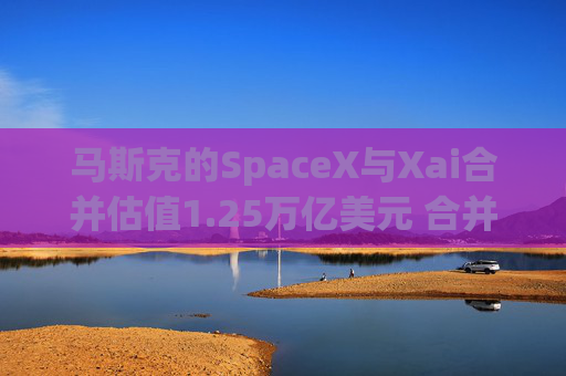 马斯克的SpaceX与Xai合并估值1.25万亿美元 合并交易为全股票形式