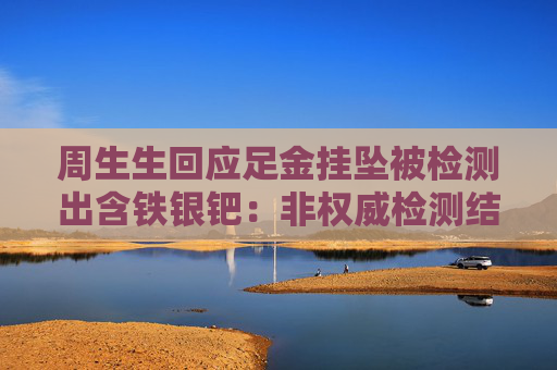 周生生回应足金挂坠被检测出含铁银钯：非权威检测结果易受干扰