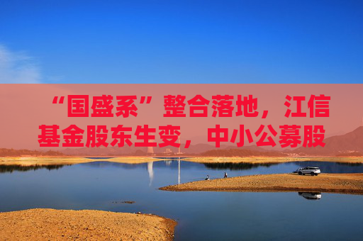 “国盛系”整合落地，江信基金股东生变，中小公募股东变更案例增多