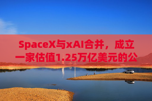 SpaceX与xAI合并，成立一家估值1.25万亿美元的公司