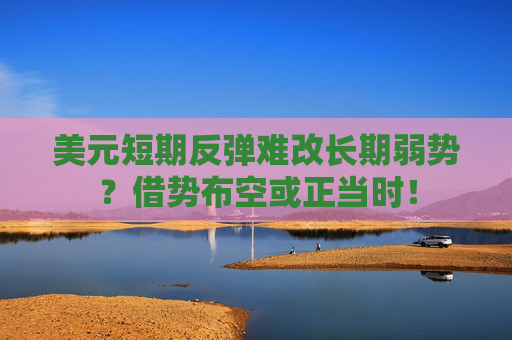 美元短期反弹难改长期弱势？借势布空或正当时！