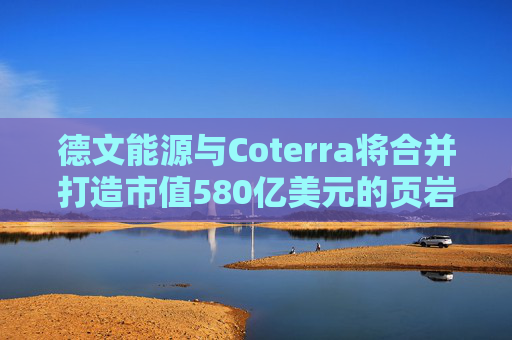 德文能源与Coterra将合并打造市值580亿美元的页岩油生产商