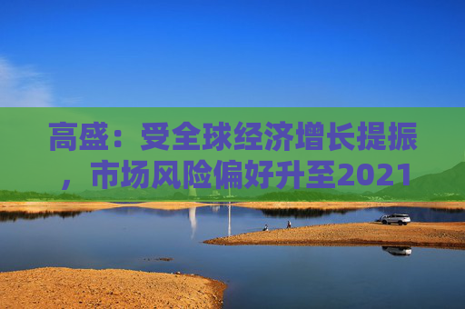 高盛：受全球经济增长提振，市场风险偏好升至2021年以来最高水平
