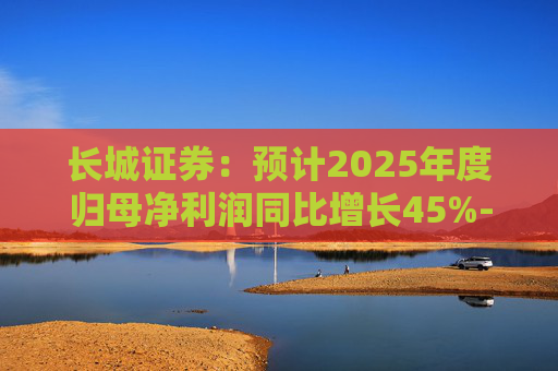 长城证券：预计2025年度归母净利润同比增长45%-55%