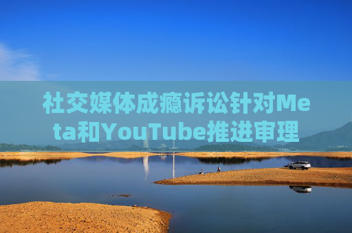 社交媒体成瘾诉讼针对Meta和YouTube推进审理  第1张