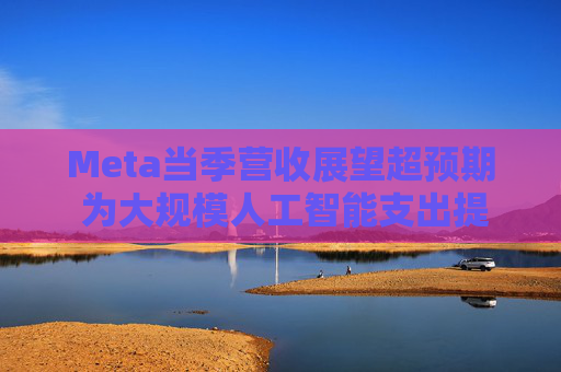 Meta当季营收展望超预期 为大规模人工智能支出提供支撑