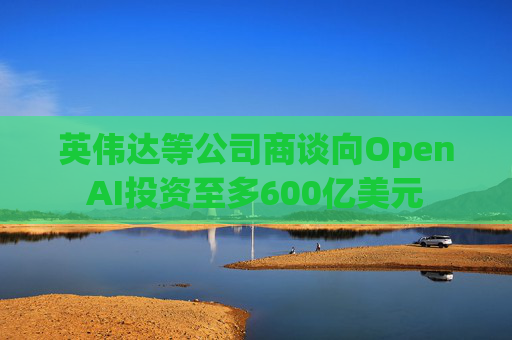 英伟达等公司商谈向OpenAI投资至多600亿美元