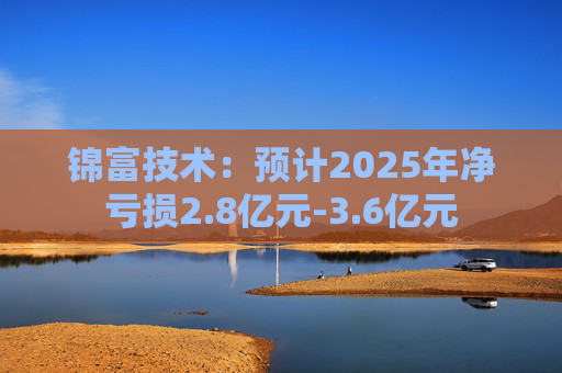 锦富技术：预计2025年净亏损2.8亿元-3.6亿元