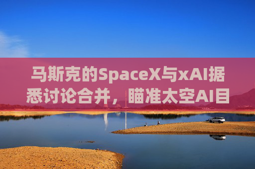 马斯克的SpaceX与xAI据悉讨论合并，瞄准太空AI目标