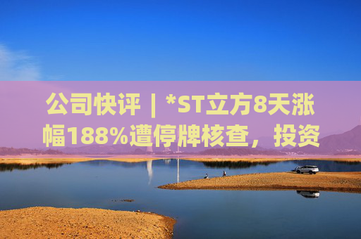 公司快评︱*ST立方8天涨幅188%遭停牌核查，投资者须注意三重危机