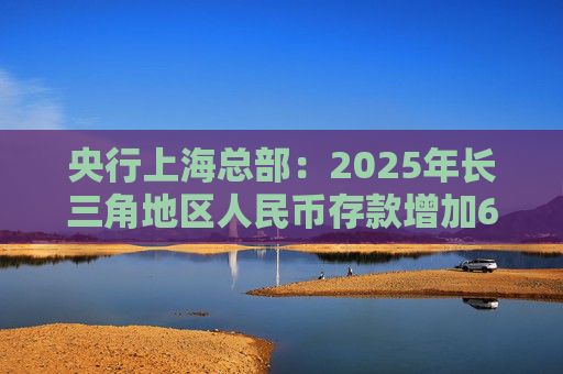 央行上海总部：2025年长三角地区人民币存款增加6.9万亿元，外币存款增加754亿美元