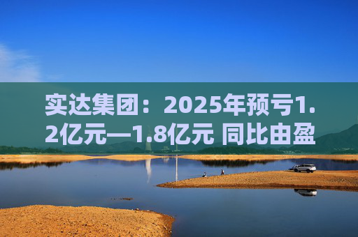 实达集团：2025年预亏1.2亿元—1.8亿元 同比由盈转亏