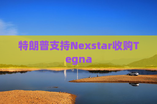 特朗普支持Nexstar收购Tegna