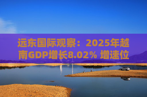 远东国际观察：2025年越南GDP增长8.02% 增速位居地区前列