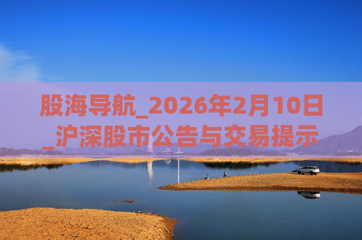 股海导航_2026年2月10日_沪深股市公告与交易提示