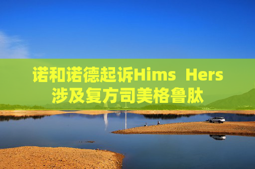 诺和诺德起诉Hims  Hers涉及复方司美格鲁肽